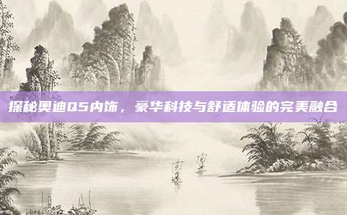 探秘奥迪Q5内饰,豪华科技与舒适体验的完美融合