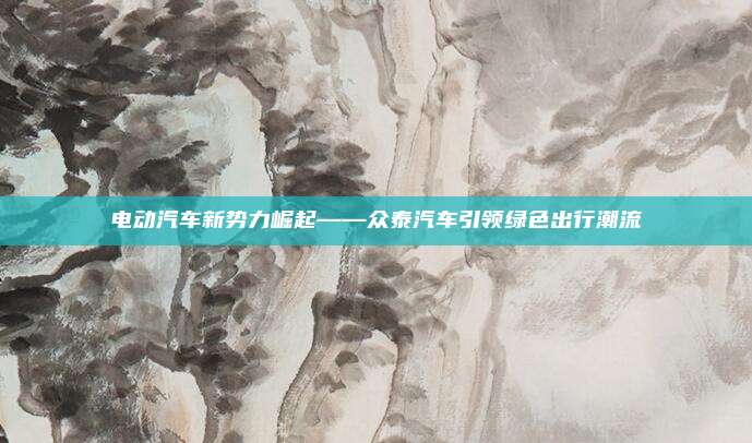 电动汽车新势力崛起——众泰汽车引领绿色出行潮流