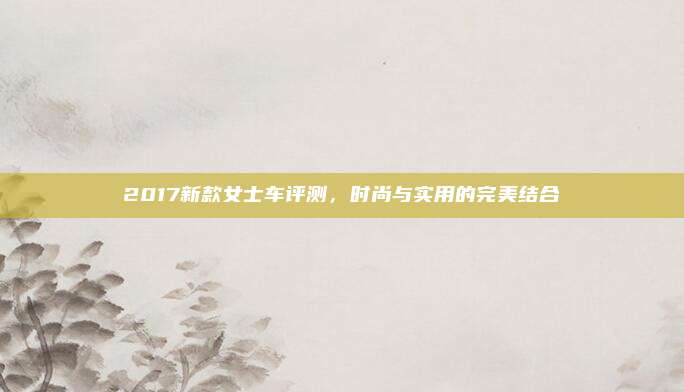 2017新款女士车评测,时尚与实用的完美结合
