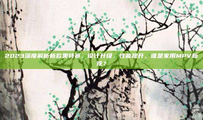2023深度解析新款奥特赛,设计升级,性能提升,谁是家用MPV新宠?