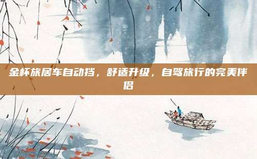 金杯旅居车自动挡,舒适升级,自驾旅行的完美伴侣