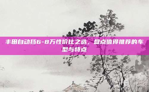 丰田自动挡6-8万性价比之选,盘点值得推荐的车型与特点