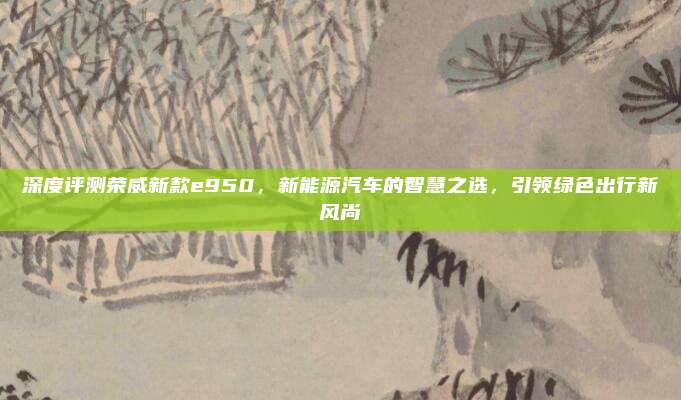 深度评测荣威新款e950,新能源汽车的智慧之选,引领绿色出行新风尚