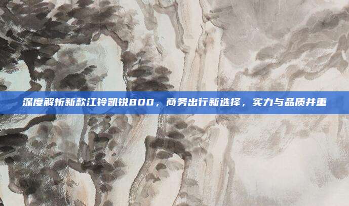 深度解析新款江铃凯锐800,商务出行新选择,实力与品质并重
