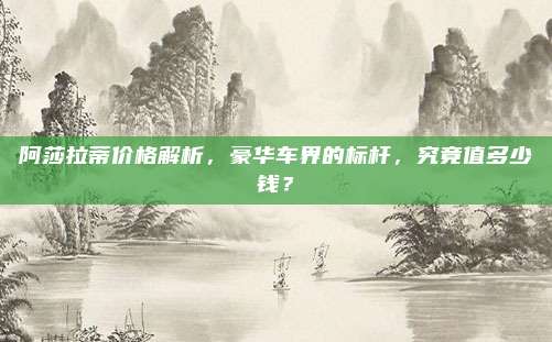 阿莎拉蒂价格解析,豪华车界的标杆,究竟值多少钱?