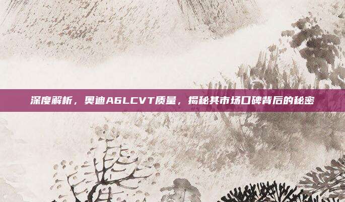 深度解析,奥迪A6LCVT质量,揭秘其市场口碑背后的秘密