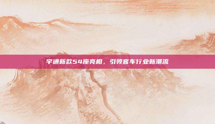 宇通新款54座亮相,引领客车行业新潮流