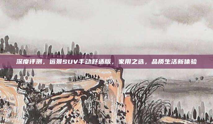 深度评测,远景SUV手动舒适版,家用之选,品质生活新体验