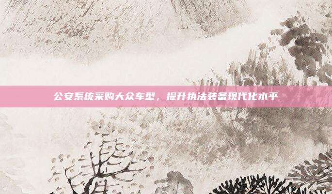 公安系统采购大众车型,提升执法装备现代化水平