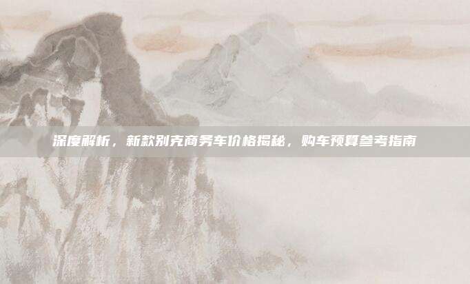 深度解析,新款别克商务车价格揭秘,购车预算参考指南