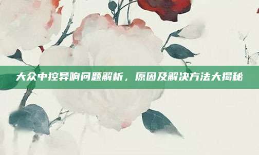大众中控异响问题解析,原因及解决方法大揭秘