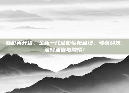 魅影再升级,全新一代魅影惊艳登场,驾驭科技,诠释速度与激情!