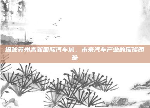 探秘苏州高新国际汽车城,未来汽车产业的璀璨明珠