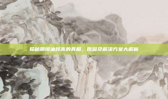 揭秘明锐油耗高的真相,原因及解决方案大解析