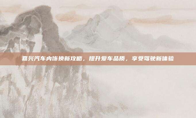 嘉兴汽车内饰换新攻略,提升爱车品质,享受驾驶新体验