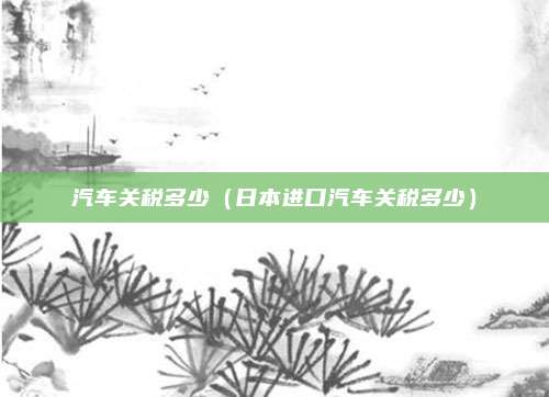汽车关税多少（日本进口汽车关税多少）