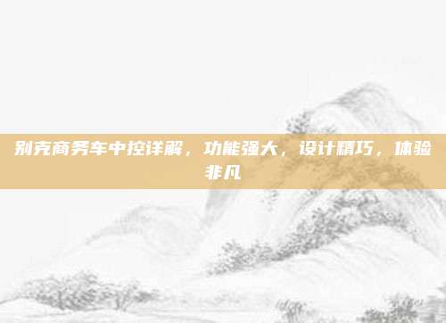 别克商务车中控详解,功能强大,设计精巧,体验非凡
