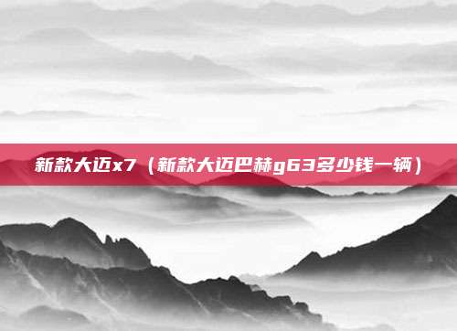 新款大迈x7（新款大迈巴赫g63多少钱一辆）