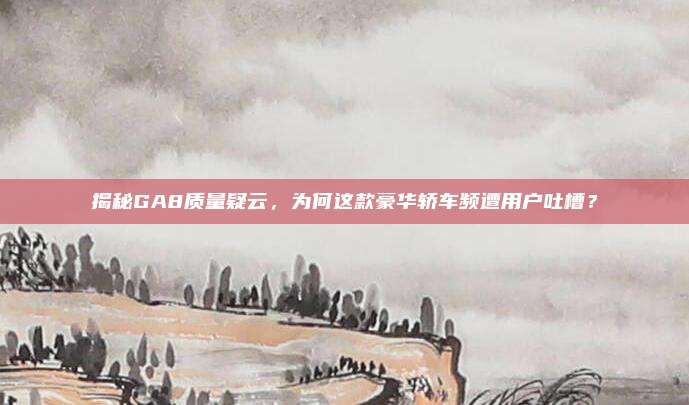 揭秘GA8质量疑云,为何这款豪华轿车频遭用户吐槽?