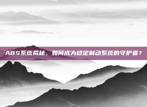 ABS系统揭秘,如何成为稳定制动系统的守护者?
