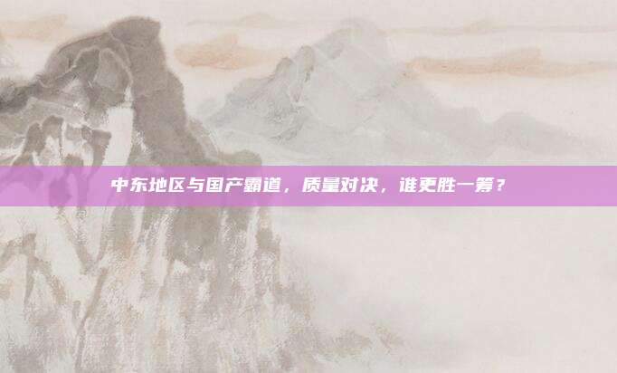 中东地区与国产霸道，质量对决，谁更胜一筹？