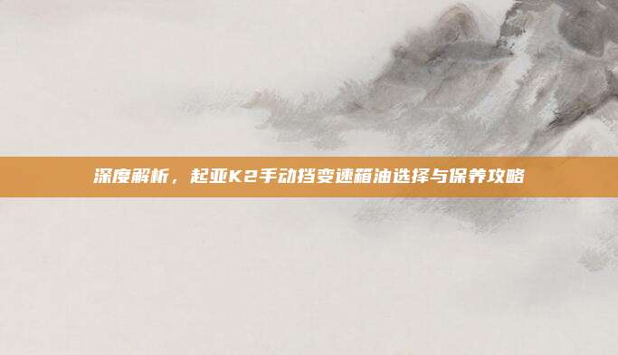深度解析,起亚K2手动挡变速箱油选择与保养攻略