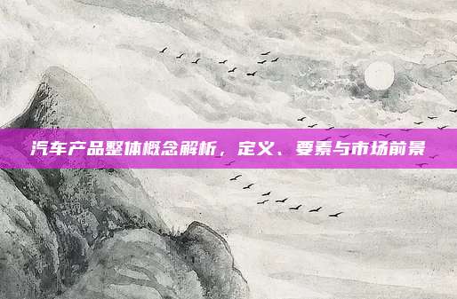 汽车产品整体概念解析,定义、要素与市场前景