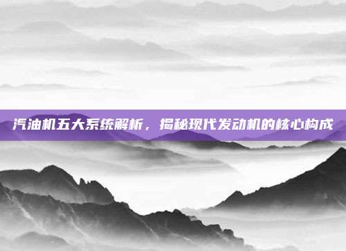 汽油机五大系统解析，揭秘现代发动机的核心构成