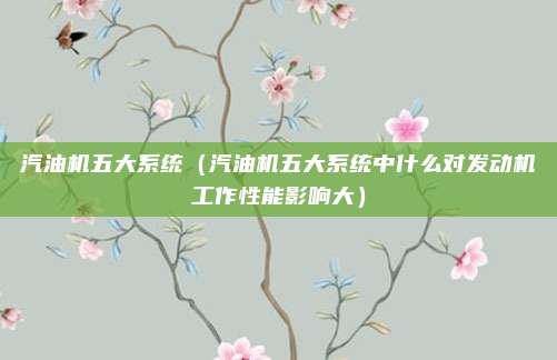 汽油机五大系统（汽油机五大系统中什么对发动机工作性能影响大）