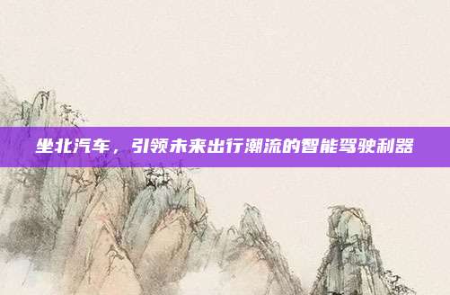坐北汽车,引领未来出行潮流的智能驾驶利器