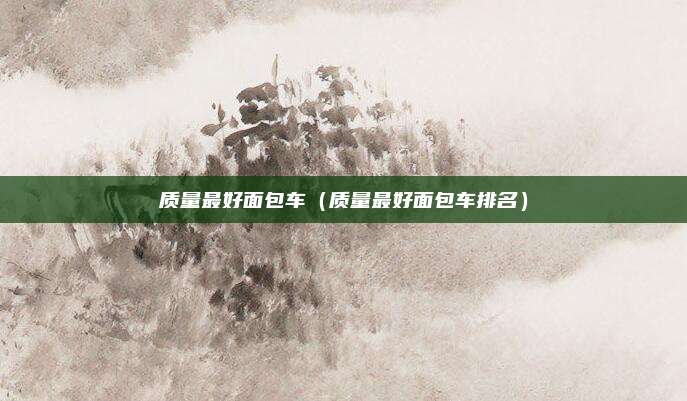 质量最好面包车（质量最好面包车排名）