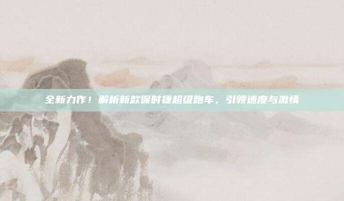 全新力作!解析新款保时捷超级跑车,引领速度与激情