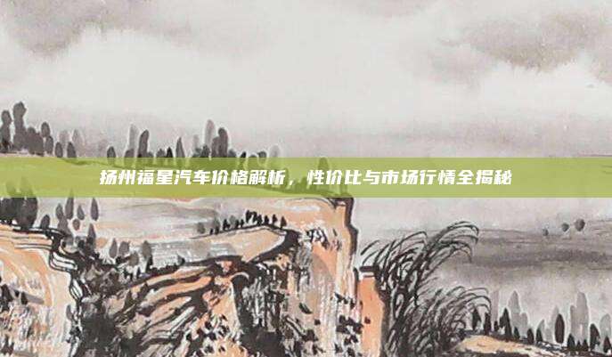 扬州福星汽车价格解析,性价比与市场行情全揭秘
