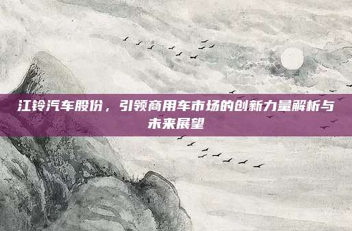 江铃汽车股份,引领商用车市场的创新力量解析与未来展望