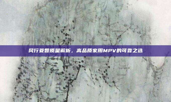 风行菱智质量解析,高品质家用MPV的可靠之选