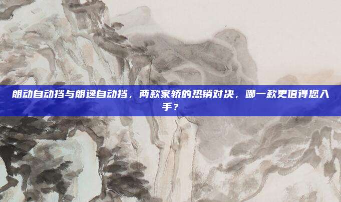 朗动自动挡与朗逸自动挡,两款家轿的热销对决,哪一款更值得您入手?