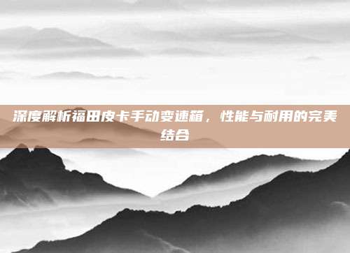 深度解析福田皮卡手动变速箱,性能与耐用的完美结合
