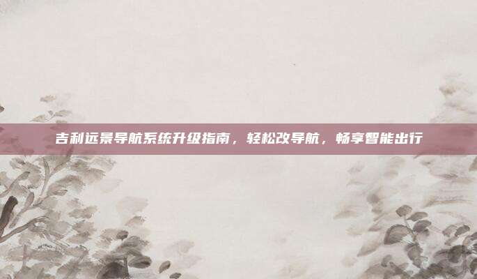 吉利远景导航系统升级指南,轻松改导航,畅享智能出行