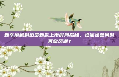 新车前瞻科迈罗新款上市时间揭秘,性能怪兽何时再掀风潮?