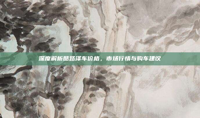 深度解析酷路泽车价格,市场行情与购车建议