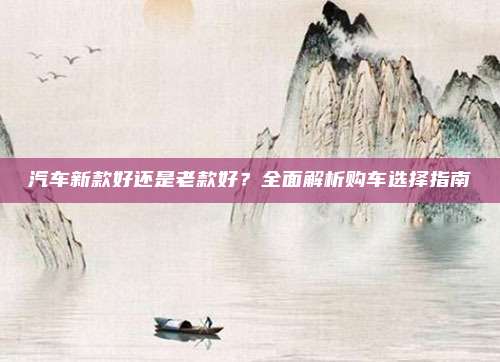 汽车新款好还是老款好?全面解析购车选择指南