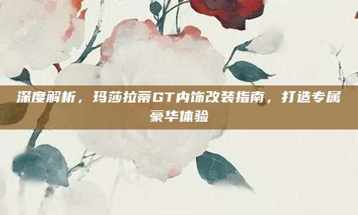 深度解析,玛莎拉蒂GT内饰改装指南,打造专属豪华体验