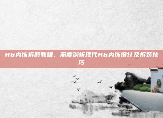H6内饰拆解教程,深度剖析现代H6内饰设计及拆装技巧