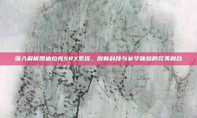 深入解析凯迪拉克SRX系统,创新科技与豪华体验的完美融合