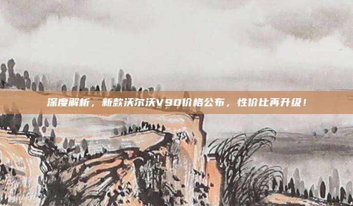 深度解析,新款沃尔沃V90价格公布,性价比再升级!