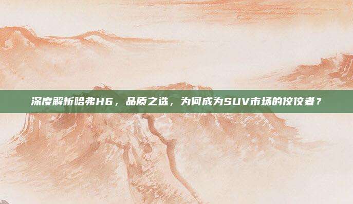 深度解析哈弗H6,品质之选,为何成为SUV市场的佼佼者?