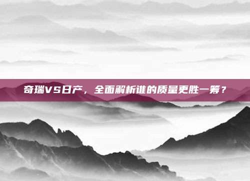 奇瑞VS日产,全面解析谁的质量更胜一筹?