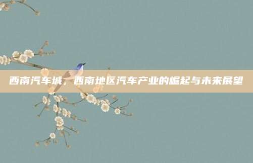 西南汽车城,西南地区汽车产业的崛起与未来展望