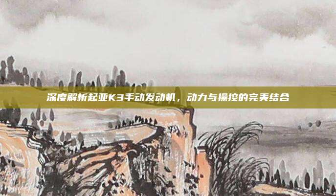 深度解析起亚K3手动发动机，动力与操控的完美结合