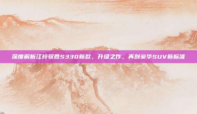 深度解析江铃驭胜S330新款,升级之作,再创豪华SUV新标准
